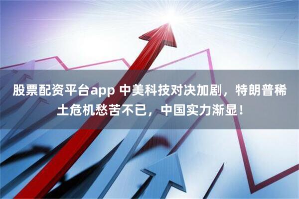 股票配资平台app 中美科技对决加剧，特朗普稀土危机愁苦不已，中国实力渐显！