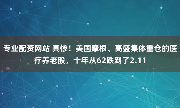 专业配资网站 真惨！美国摩根、高盛集体重仓的医疗养老股，十年从62跌到了2.11