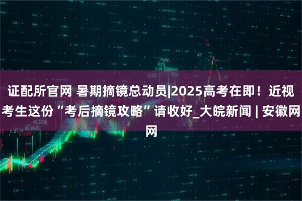 证配所官网 暑期摘镜总动员|2025高考在即！近视考生这份“考后摘镜攻略”请收好_大皖新闻 | 安徽网