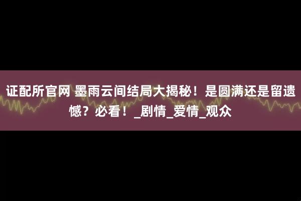 证配所官网 墨雨云间结局大揭秘！是圆满还是留遗憾？必看！_剧情_爱情_观众