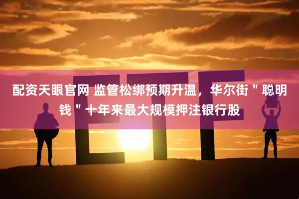 配资天眼官网 监管松绑预期升温，华尔街＂聪明钱＂十年来最大规模押注银行股