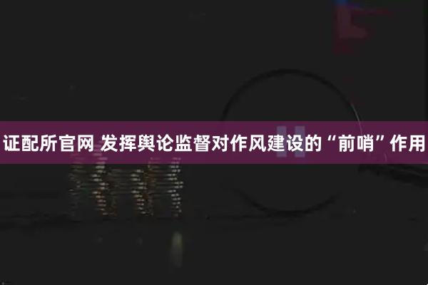 证配所官网 发挥舆论监督对作风建设的“前哨”作用