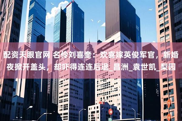 配资天眼官网 名伶刘喜奎：欢喜嫁英俊军官，新婚夜掀开盖头，却吓得连连后退_昌洲_袁世凯_梨园