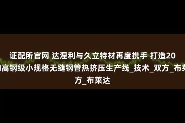 证配所官网 达涅利与久立特材再度携手 打造20MN高钢级小规格无缝钢管热挤压生产线_技术_双方_布莱达