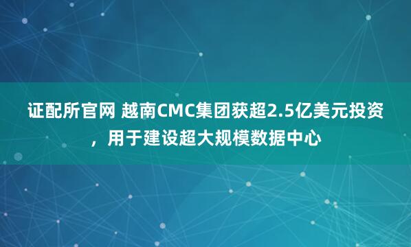 证配所官网 越南CMC集团获超2.5亿美元投资，用于建设超大规模数据中心