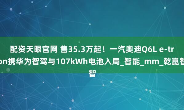 配资天眼官网 售35.3万起！一汽奥迪Q6L e-tron携华为智驾与107kWh电池入局_智能_mm_乾崑智