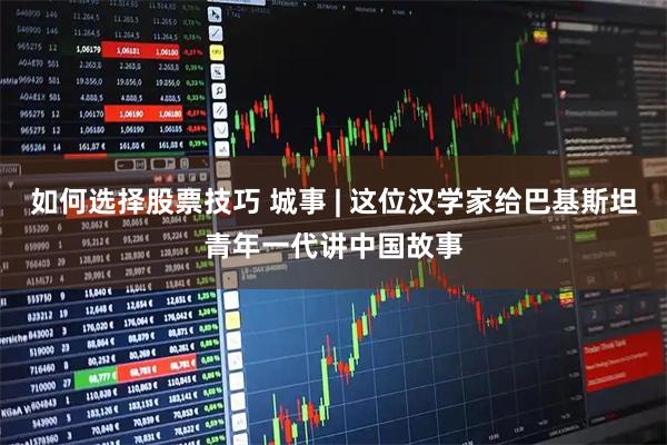 如何选择股票技巧 城事 | 这位汉学家给巴基斯坦青年一代讲中国故事