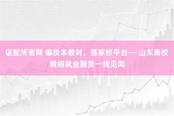 证配所官网 编校本教材，搭家校平台——山东高校精细就业服务一线见闻
