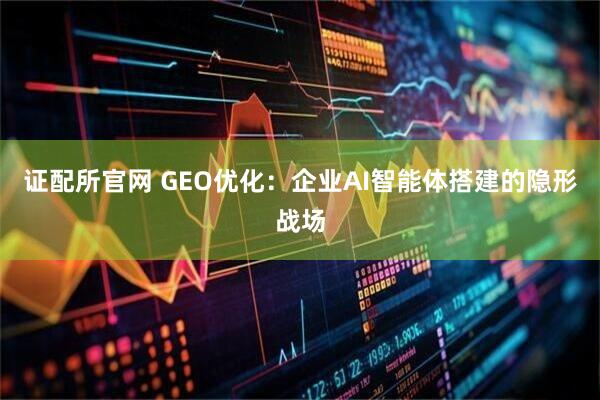 证配所官网 GEO优化：企业AI智能体搭建的隐形战场