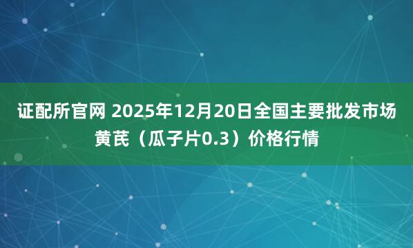 证配所官网 2025年12月20日全国主要批发市场黄芪（瓜子片0.3）价格行情