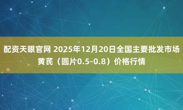 配资天眼官网 2025年12月20日全国主要批发市场黄芪（圆片0.5-0.8）价格行情