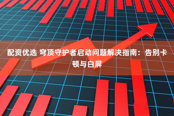 配资优选 穹顶守护者启动问题解决指南：告别卡顿与白屏